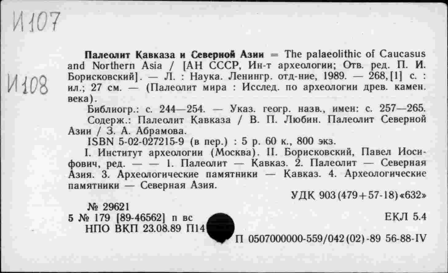 ﻿И (07
И1Р8
Палеолит Кавказа и Северной Азии = The palaeolithic of Caucasus and Northern Asia / [АН СССР, Ин-т археологии; Отв. ред. П. И. Борисковский]. — Л. : Наука. Ленингр. отд-ние, 1989. — 268,(1] с. : ил.; 27 см. — (Палеолит мира : Исслед. по археологии древ, камен. века).
Библиогр.: с. 244—254. — Указ, геогр. назв., имен: с. 257—265.
Содерж.: Палеолит Кавказа / В. П. Любин. Палеолит Северной Азии / 3. А. Абрамова.
ISBN 5-02-027215-9 (в пер.) : 5 р. 60 к., 800 экз.
I. Институт археологии (Москва). II. Борисковский, Павел Иосифович, ред. — — 1. Палеолит — Кавказ. 2. Палеолит — Северная Азия. 3. Археологические памятники — Кавказ. 4. Археологические памятники — Северная Азия.
УДК 903 (479 + 57-18) «632» Xs 29621
5 № 179 [89-46562] п вс	ЕКЛ 5.4
НПО ВКП 23.08.89 П14^В
^^П 0507000000-559/042(02)-89 56-88-IV